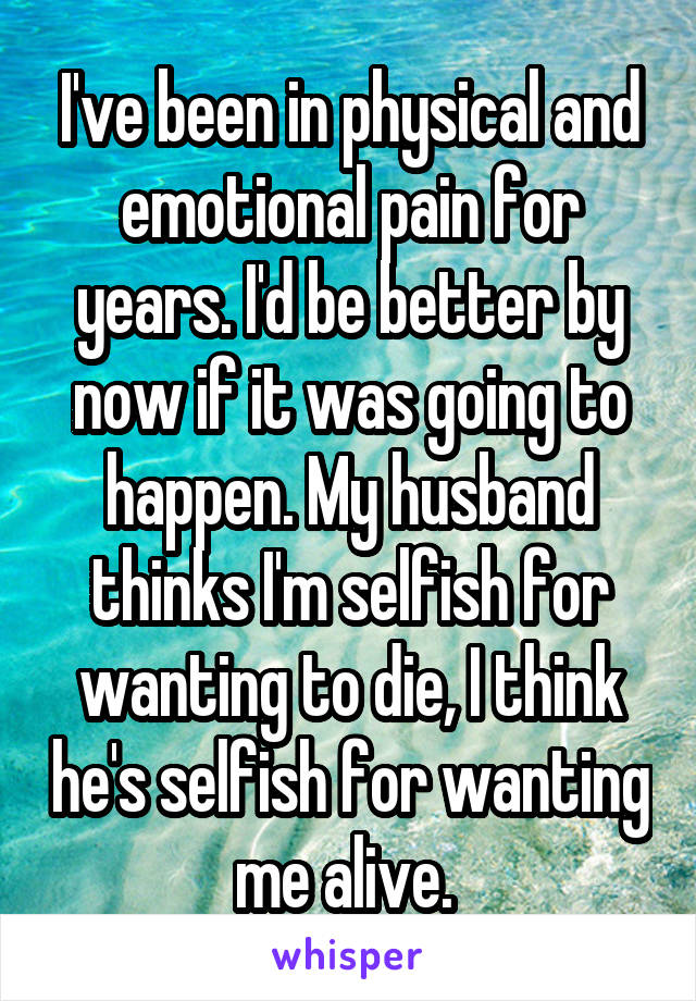 I've been in physical and emotional pain for years. I'd be better by now if it was going to happen. My husband thinks I'm selfish for wanting to die, I think he's selfish for wanting me alive. 