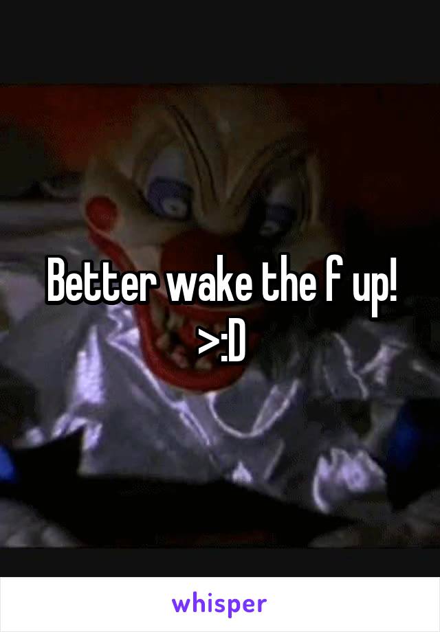 Better wake the f up! >:D