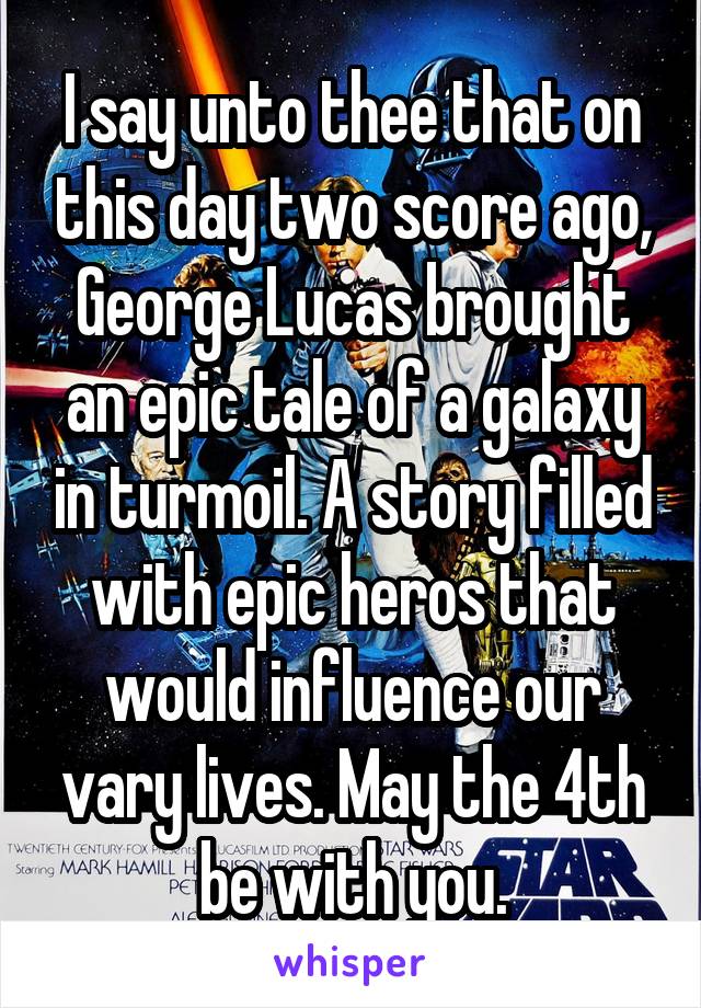  I say unto thee that on this day two score ago, George Lucas brought an epic tale of a galaxy in turmoil. A story filled with epic heros that would influence our vary lives. May the 4th be with you.