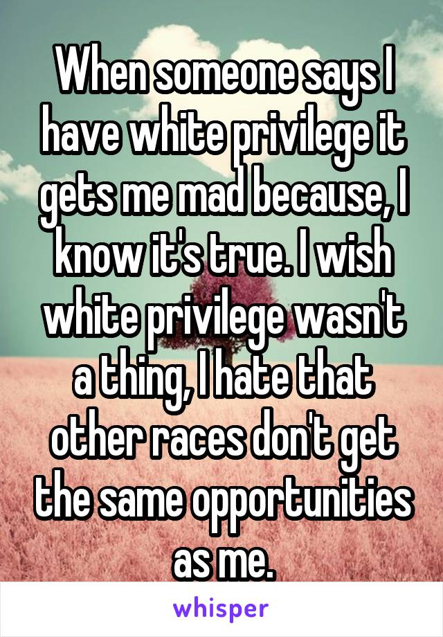 When someone says I have white privilege it gets me mad because, I know it's true. I wish white privilege wasn't a thing, I hate that other races don't get the same opportunities as me.