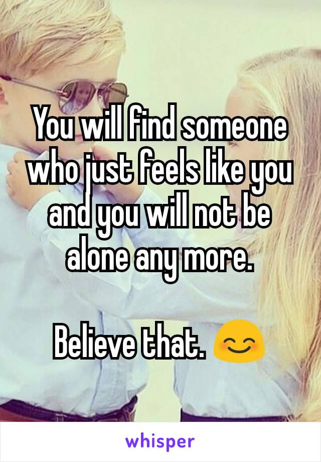 You will find someone who just feels like you and you will not be alone any more.

Believe that. 😊