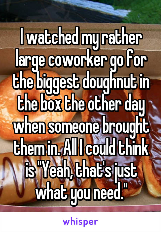 I watched my rather large coworker go for the biggest doughnut in the box the other day when someone brought them in. All I could think is "Yeah, that's just what you need."