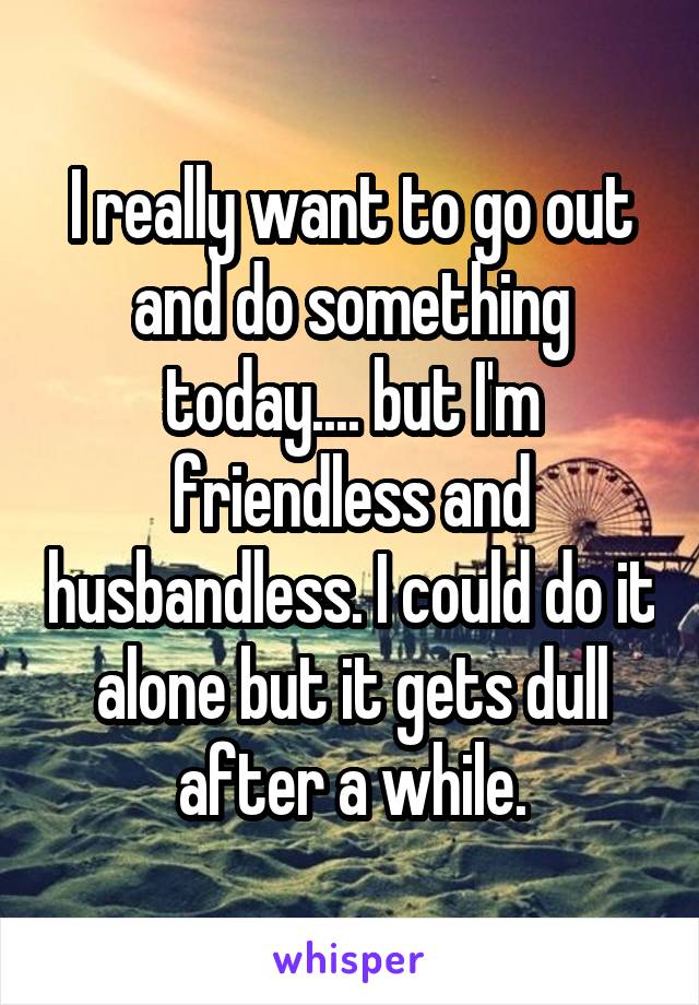 I really want to go out and do something today.... but I'm friendless and husbandless. I could do it alone but it gets dull after a while.