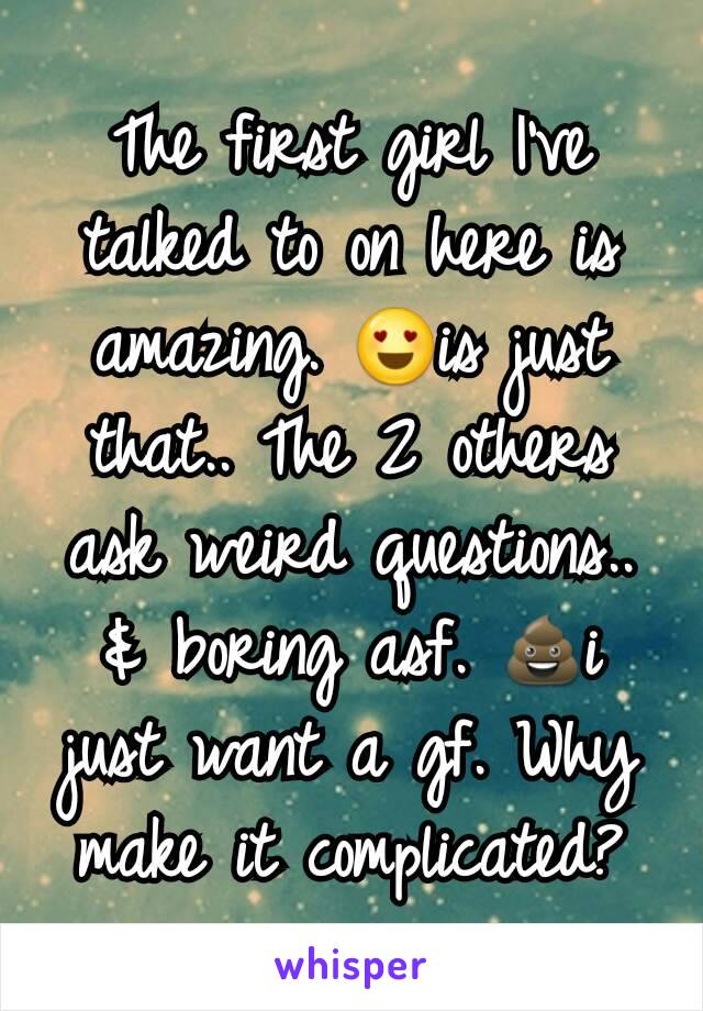 The first girl I've talked to on here is amazing. 😍is just that.. The 2 others ask weird questions.. & boring asf. 💩i just want a gf. Why make it complicated?