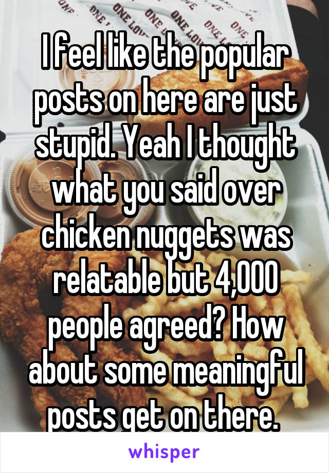 I feel like the popular posts on here are just stupid. Yeah I thought what you said over chicken nuggets was relatable but 4,000 people agreed? How about some meaningful posts get on there. 