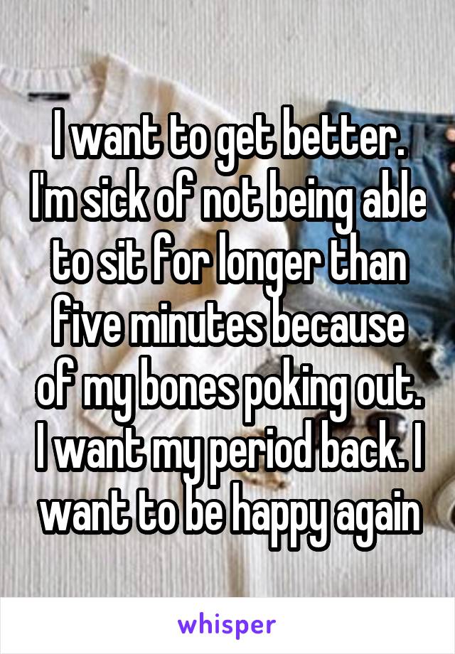 I want to get better. I'm sick of not being able to sit for longer than five minutes because of my bones poking out. I want my period back. I want to be happy again