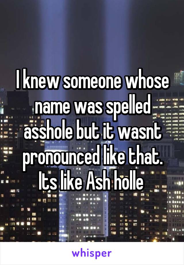 I knew someone whose name was spelled asshole but it wasnt pronounced like that. Its like Ash holle 