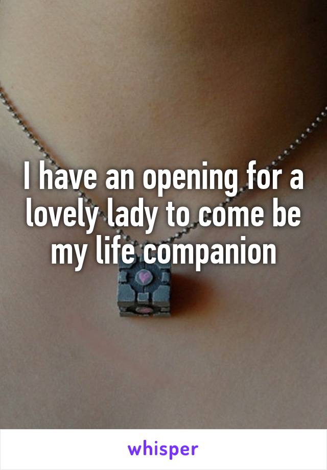 I have an opening for a lovely lady to come be my life companion
