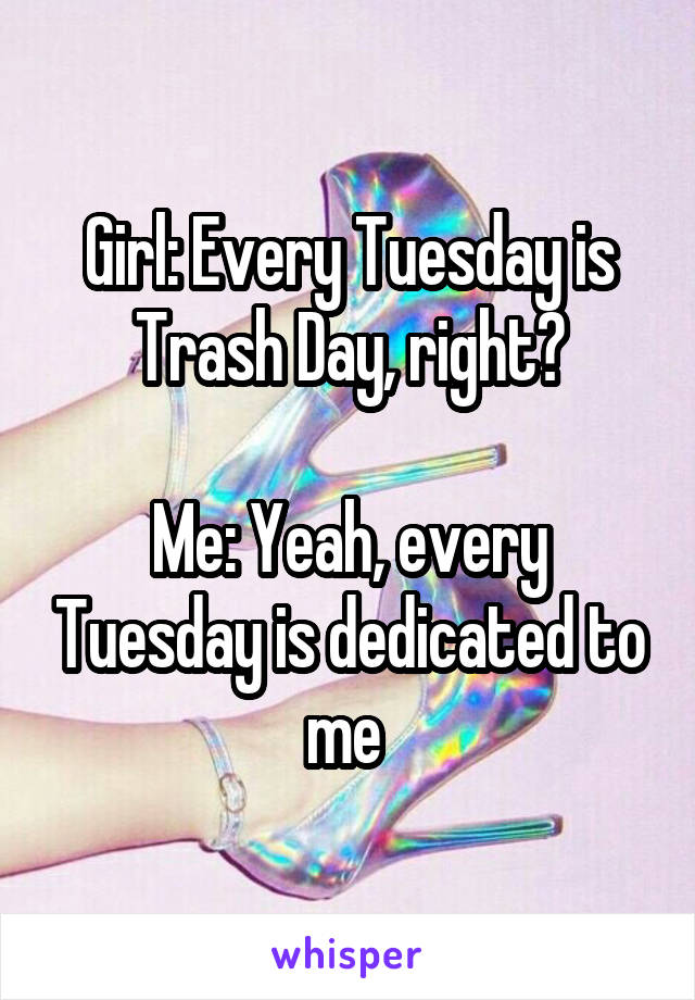 Girl: Every Tuesday is Trash Day, right?

Me: Yeah, every Tuesday is dedicated to me 