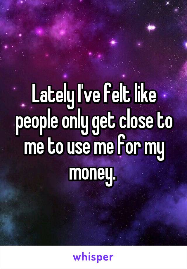 Lately I've felt like people only get close to me to use me for my money. 