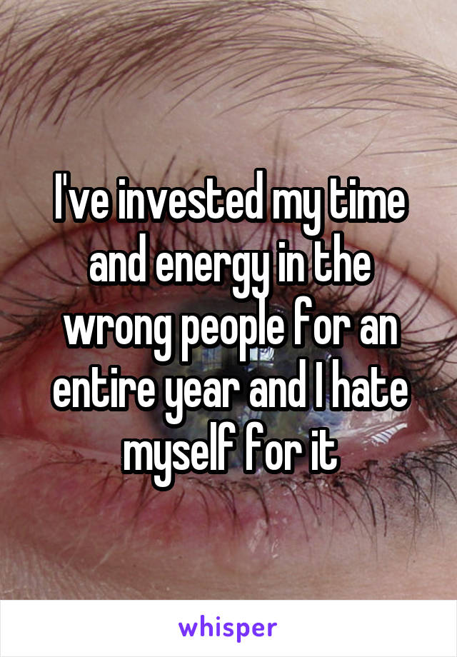 I've invested my time and energy in the wrong people for an entire year and I hate myself for it