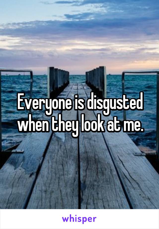 Everyone is disgusted when they look at me.