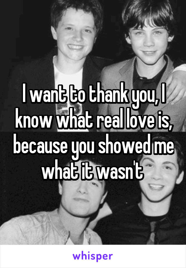 I want to thank you, I know what real love is, because you showed me what it wasn't 