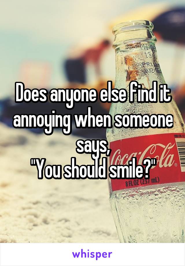 Does anyone else find it annoying when someone says,
"You should smile?"