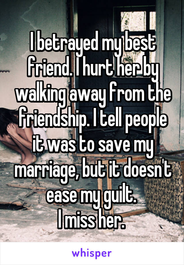 I betrayed my best friend. I hurt her by walking away from the friendship. I tell people it was to save my marriage, but it doesn't ease my guilt. 
I miss her. 