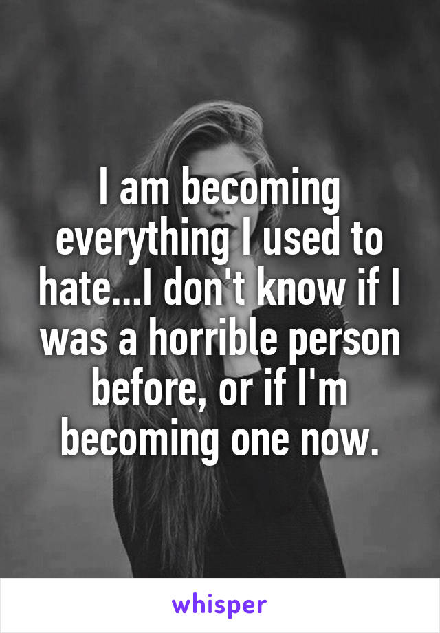 I am becoming everything I used to hate...I don't know if I was a horrible person before, or if I'm becoming one now.