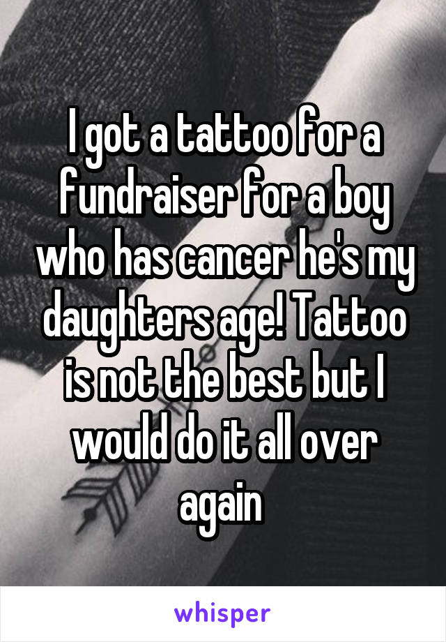 I got a tattoo for a fundraiser for a boy who has cancer he's my daughters age! Tattoo is not the best but I would do it all over again 