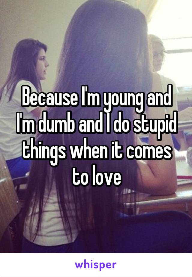 Because I'm young and I'm dumb and I do stupid things when it comes to love