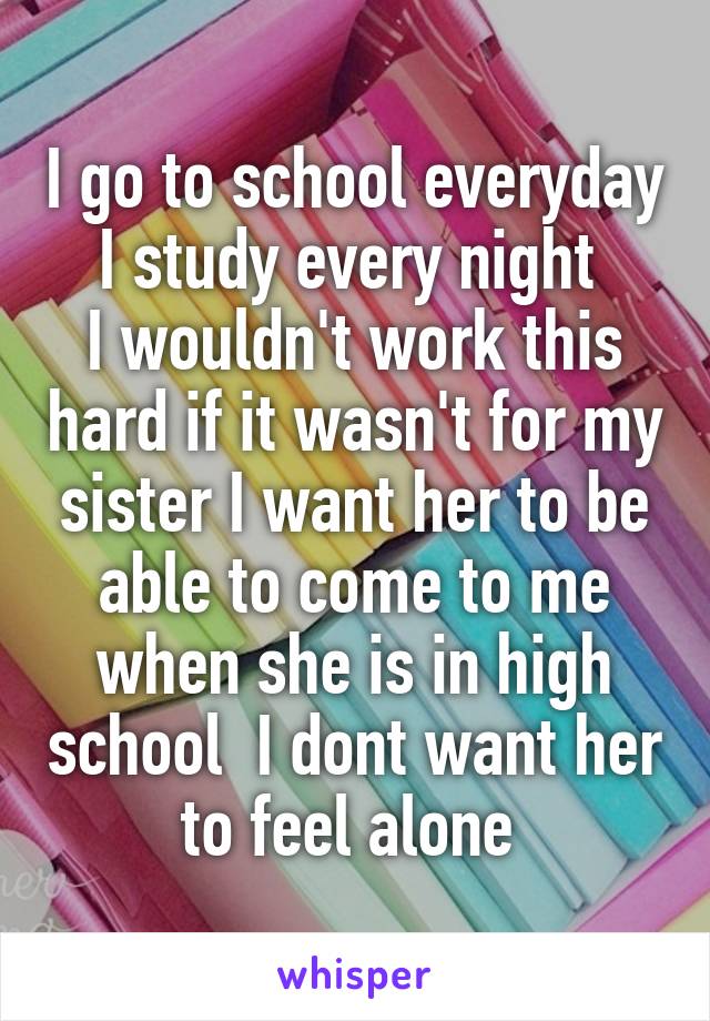 I go to school everyday I study every night 
I wouldn't work this hard if it wasn't for my sister I want her to be able to come to me when she is in high school  I dont want her to feel alone 