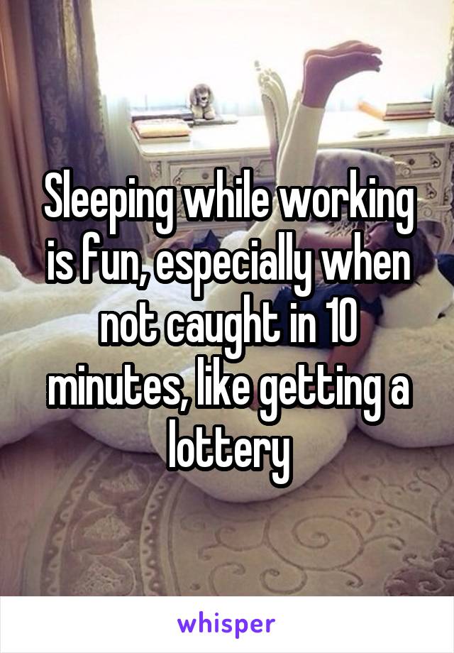 Sleeping while working is fun, especially when not caught in 10 minutes, like getting a lottery