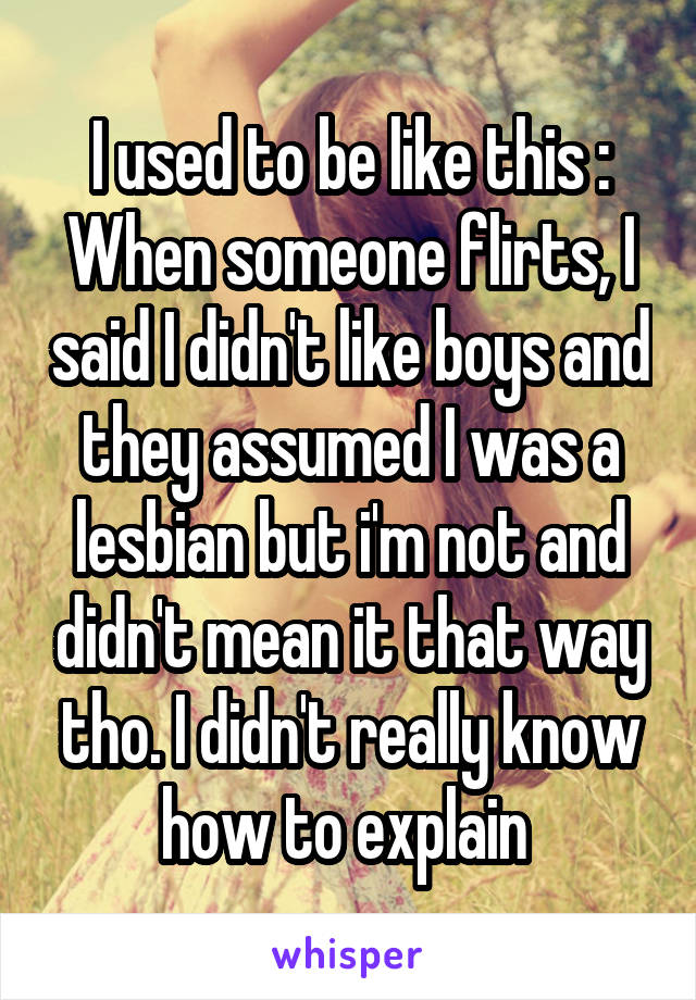 I used to be like this :
When someone flirts, I said I didn't like boys and they assumed I was a lesbian but i'm not and didn't mean it that way tho. I didn't really know how to explain 