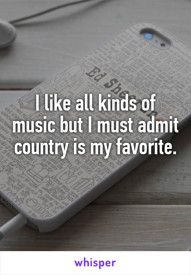 I like all kinds of music but I must admit country is my favorite. 