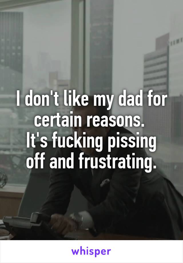 I don't like my dad for certain reasons. 
It's fucking pissing off and frustrating.