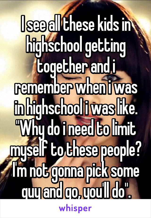 I see all these kids in highschool getting together and i remember when i was in highschool i was like. "Why do i need to limit myself to these people? I'm not gonna pick some guy and go, you'll do".