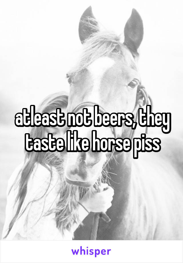 atleast not beers, they taste like horse piss