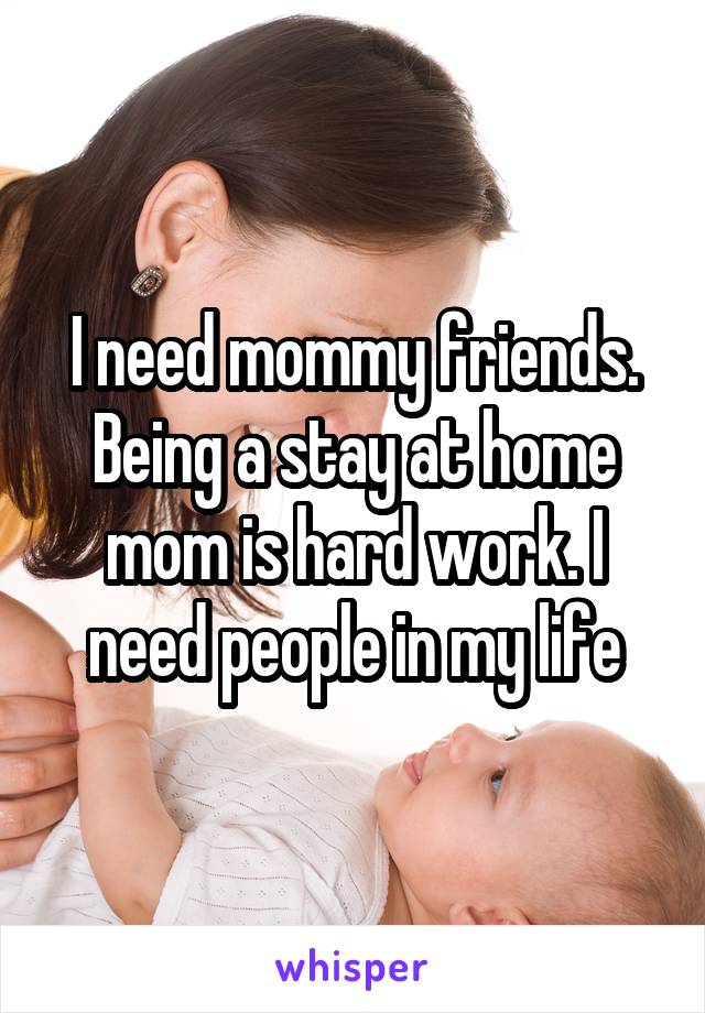 I need mommy friends. Being a stay at home mom is hard work. I need people in my life