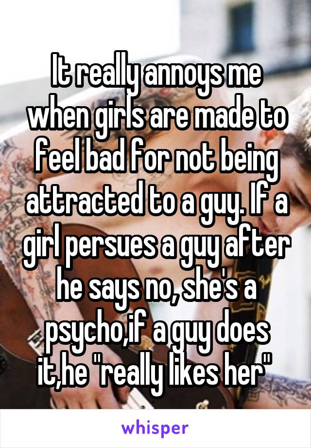 It really annoys me when girls are made to feel bad for not being attracted to a guy. If a girl persues a guy after he says no, she's a psycho,if a guy does it,he "really likes her" 