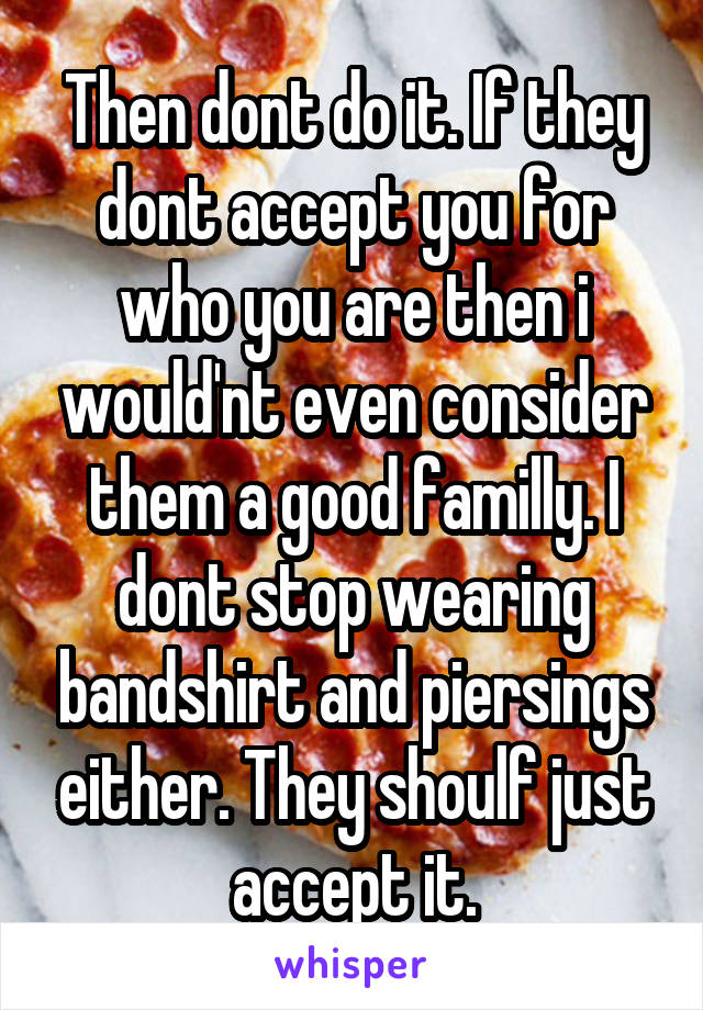 Then dont do it. If they dont accept you for who you are then i would'nt even consider them a good familly. I dont stop wearing bandshirt and piersings either. They shoulf just accept it.