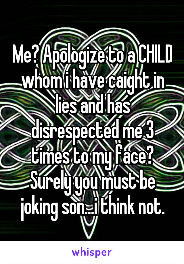 Me? Apologize to a CHILD whom i have caight in lies and has disrespected me 3 times to my face?
Surely you must be joking son...i think not.