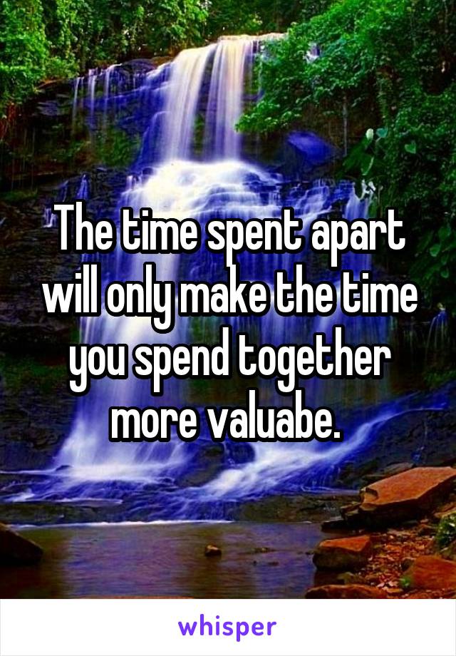 The time spent apart will only make the time you spend together more valuabe. 