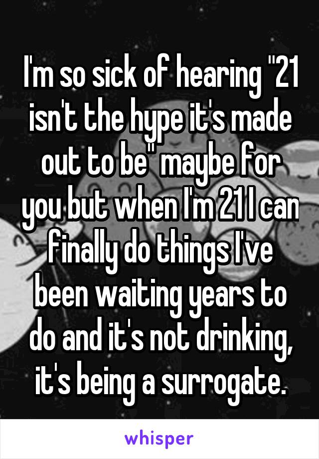 I'm so sick of hearing "21 isn't the hype it's made out to be" maybe for you but when I'm 21 I can finally do things I've been waiting years to do and it's not drinking, it's being a surrogate.