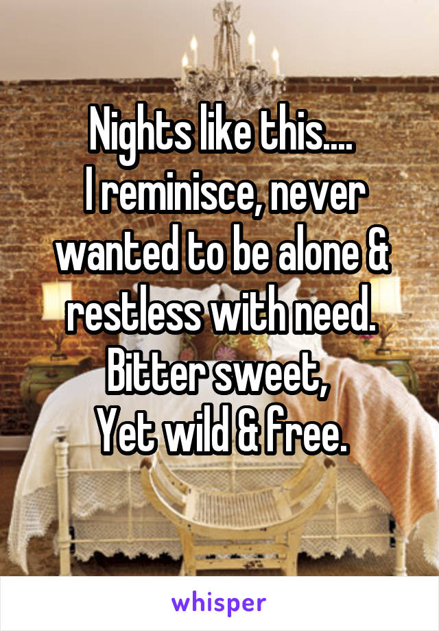 Nights like this....
 I reminisce, never wanted to be alone & restless with need.
Bitter sweet, 
Yet wild & free.
 