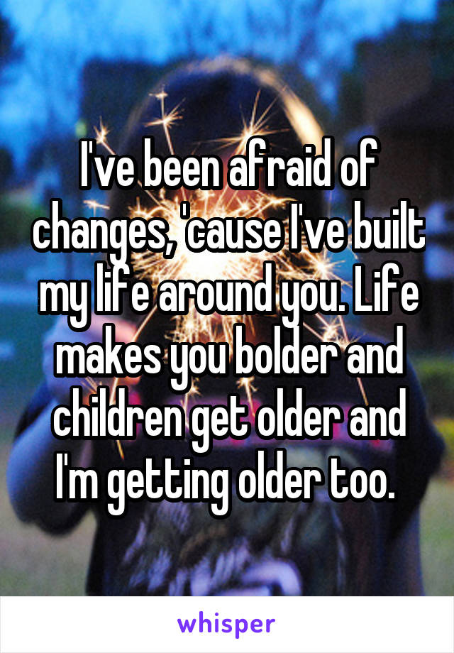 I've been afraid of changes, 'cause I've built my life around you. Life makes you bolder and children get older and I'm getting older too. 