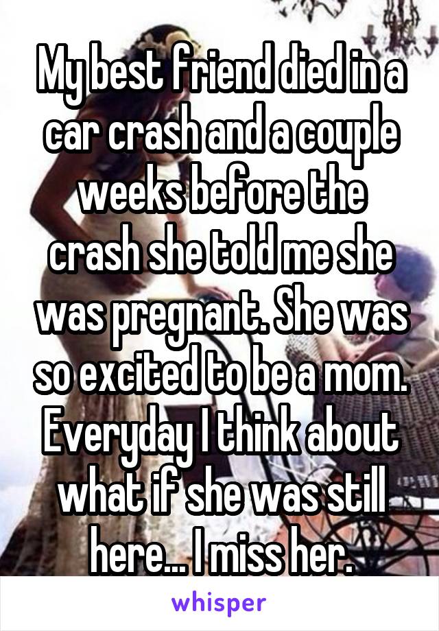 My best friend died in a car crash and a couple weeks before the crash she told me she was pregnant. She was so excited to be a mom. Everyday I think about what if she was still here... I miss her.