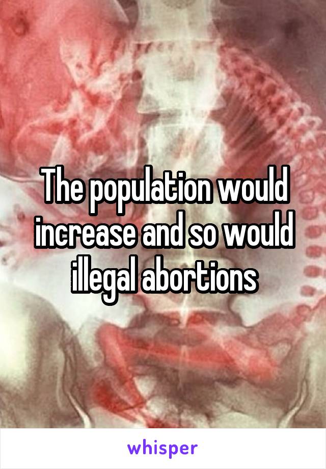 The population would increase and so would illegal abortions