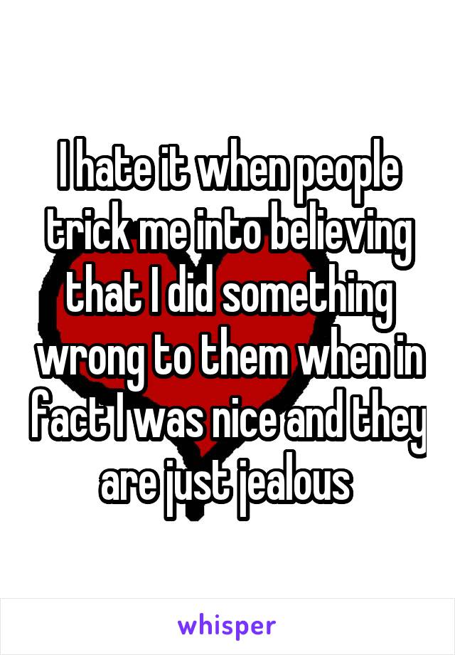 I hate it when people trick me into believing that I did something wrong to them when in fact I was nice and they are just jealous 