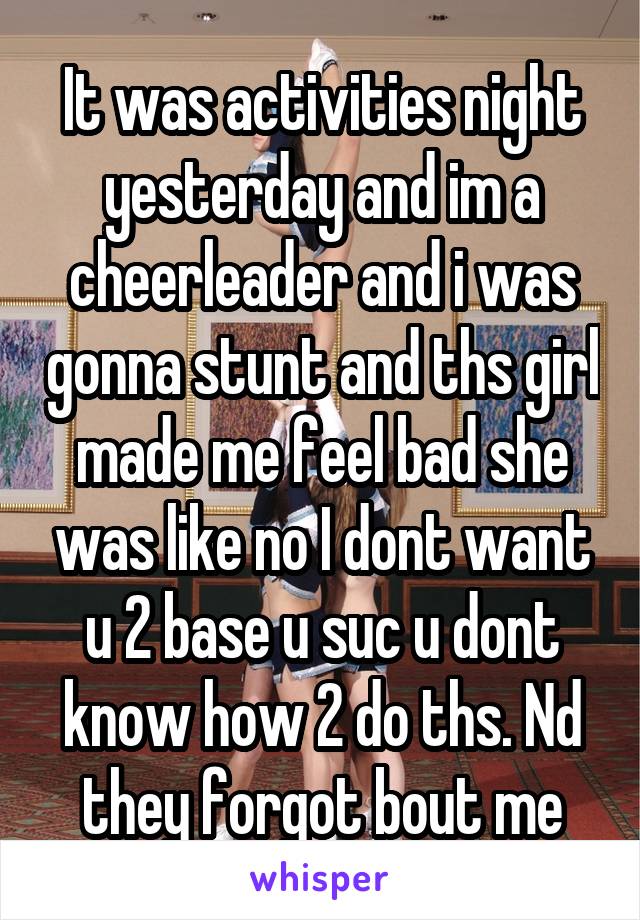 It was activities night yesterday and im a cheerleader and i was gonna stunt and ths girl made me feel bad she was like no I dont want u 2 base u suc u dont know how 2 do ths. Nd they forgot bout me