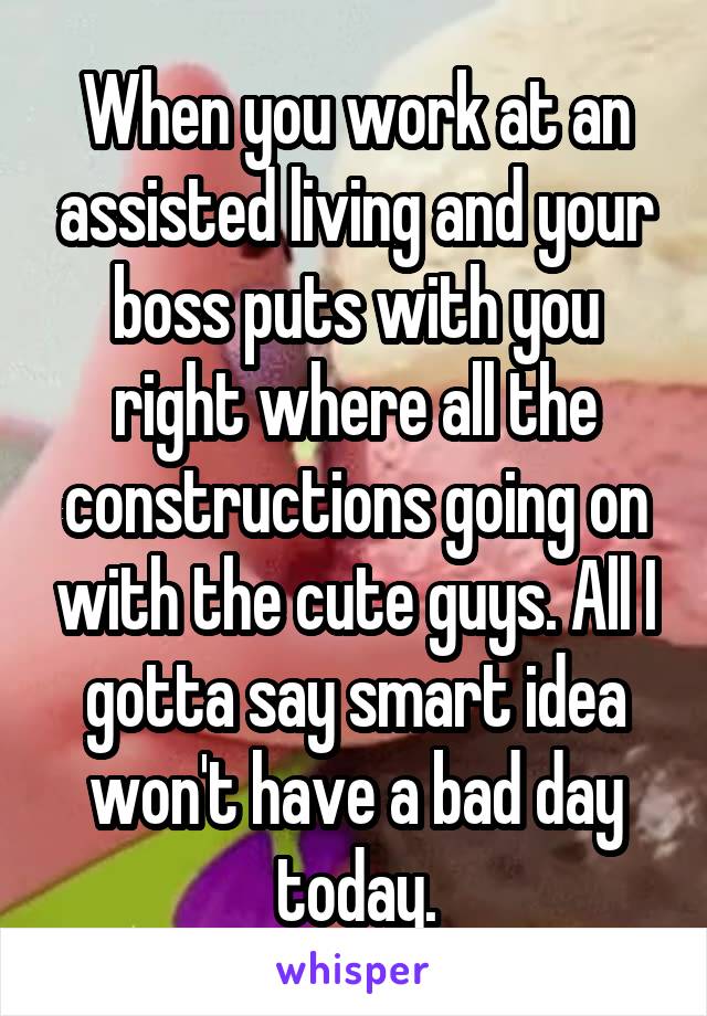 When you work at an assisted living and your boss puts with you right where all the constructions going on with the cute guys. All I gotta say smart idea won't have a bad day today.