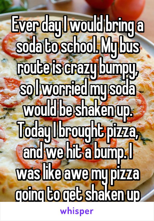 Ever day I would bring a soda to school. My bus route is crazy bumpy, so I worried my soda would be shaken up. Today I brought pizza, and we hit a bump. I was like awe my pizza going to get shaken up