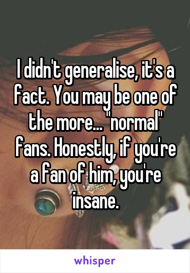 I didn't generalise, it's a fact. You may be one of the more... "normal" fans. Honestly, if you're a fan of him, you're insane.