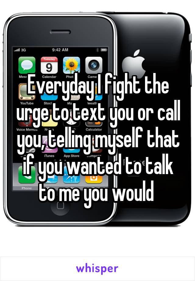 Everyday I fight the urge to text you or call you, telling myself that if you wanted to talk to me you would 