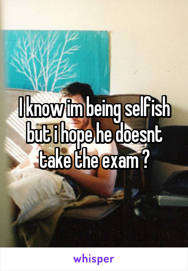 I know im being selfish but i hope he doesnt take the exam 😢