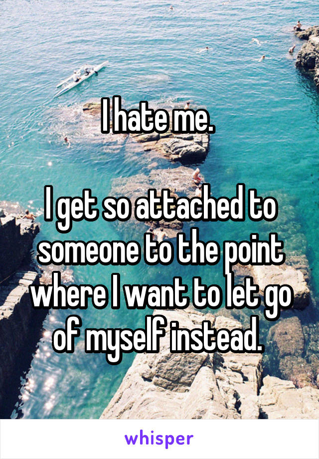 I hate me. 

I get so attached to someone to the point where I want to let go of myself instead. 