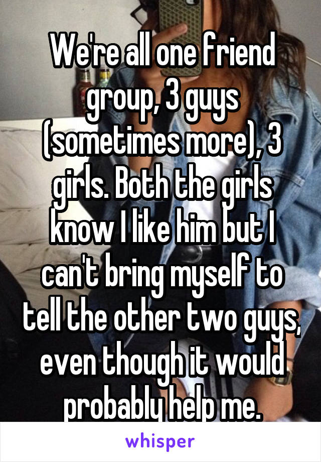 We're all one friend group, 3 guys (sometimes more), 3 girls. Both the girls know I like him but I can't bring myself to tell the other two guys, even though it would probably help me.