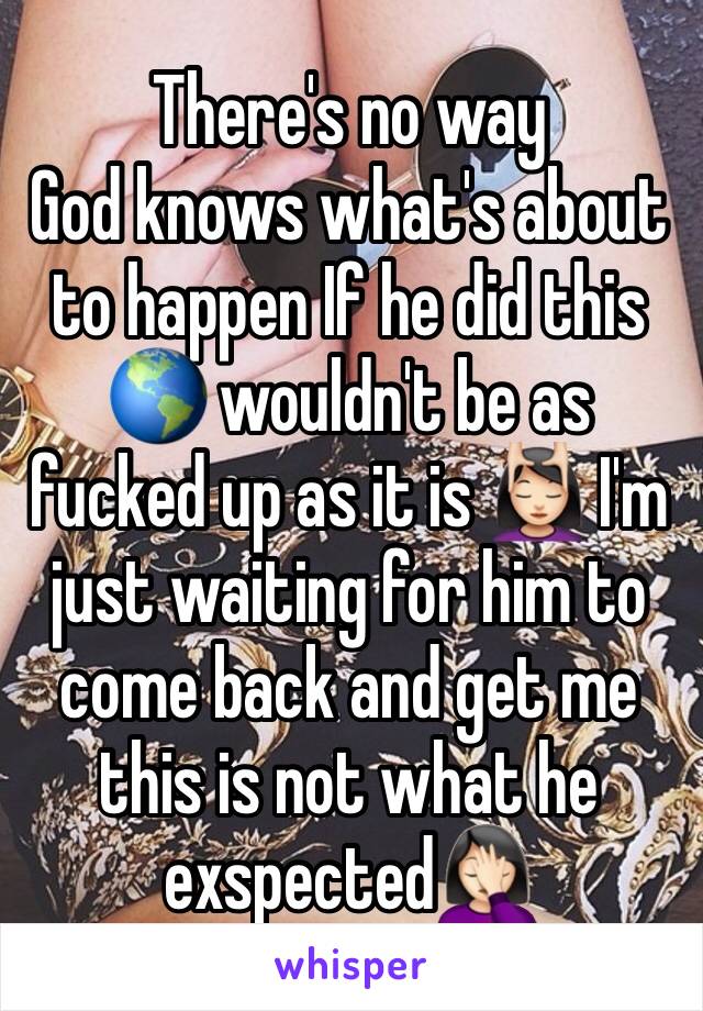 There's no way 
God knows what's about to happen If he did this 🌎 wouldn't be as fucked up as it is 💆🏻 I'm just waiting for him to come back and get me this is not what he exspected🤦🏻‍♀️