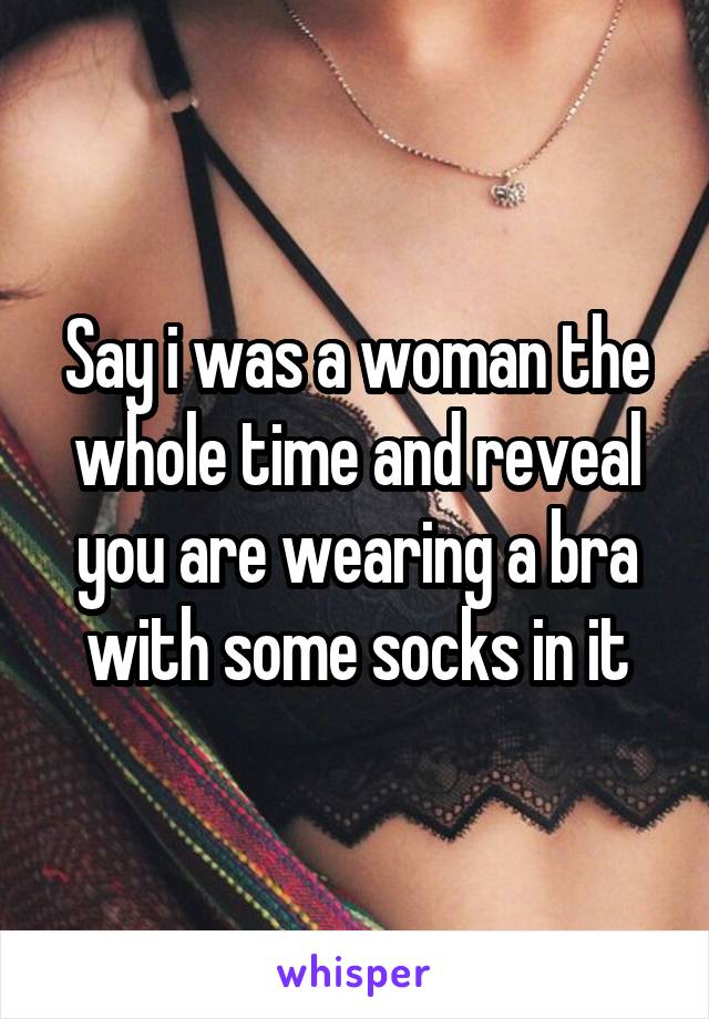 Say i was a woman the whole time and reveal you are wearing a bra with some socks in it